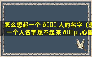 怎么想起一个 🐝 人的名字（想一个人名字想不起来 🌵 ,心里难受怎么办呢）